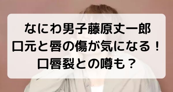 なにわ男子藤原丈一郎の口元と唇の傷が気になる！口唇裂との噂も？