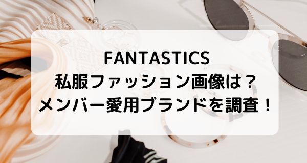 FANTASTICS私服ファッション画像まとめ！メンバー愛用ブランドなど調査